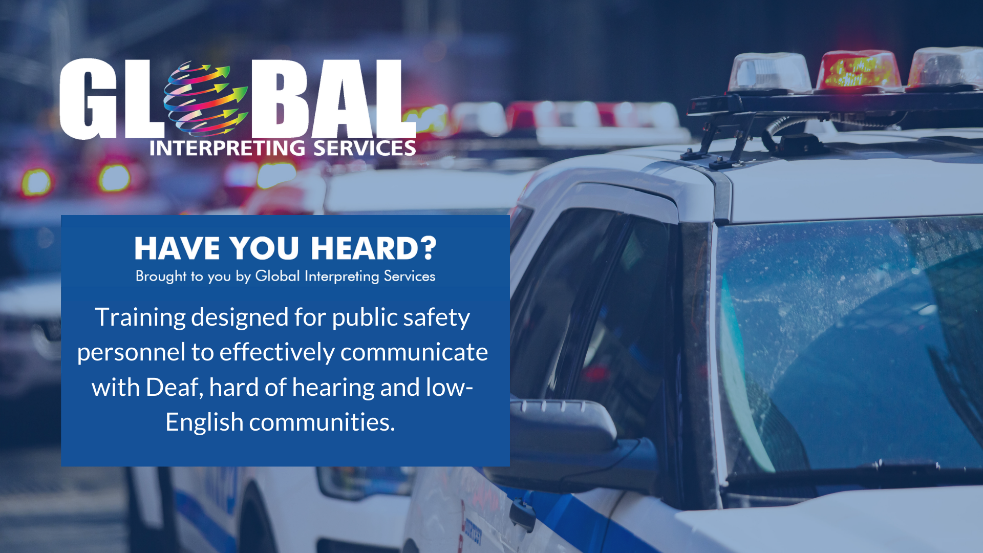 Image of police cars with the Global Interpreting logo in the left corner. In a blue box the text reads: Have You Heard? Brought to you by Global Interpreting Services Training designed for public safety personnel to effectively communicate with Deaf, hard of hearing and low-English communities. 